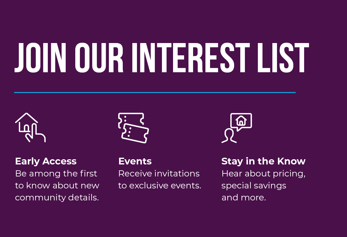 Join Interest List! Be among the first to know about new community details, receive invitations to exclusive events, and hear about pricing, special savings, and more!